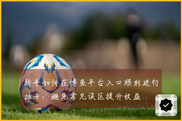 新手如何在博鱼平台入口顺利进行抽卡，避免常见误区提升收益